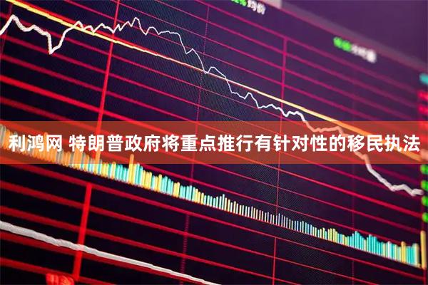 利鸿网 特朗普政府将重点推行有针对性的移民执法