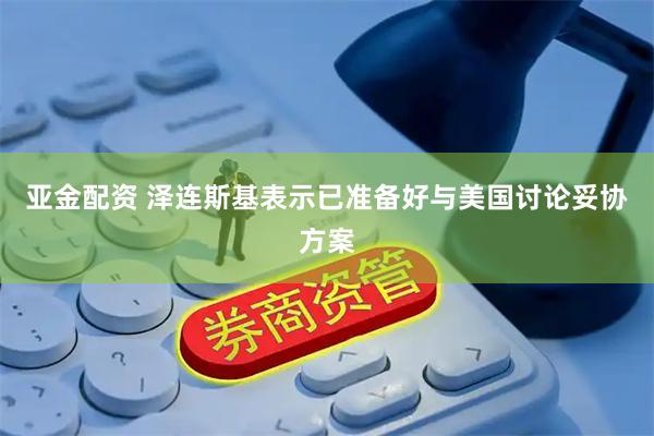 亚金配资 泽连斯基表示已准备好与美国讨论妥协方案