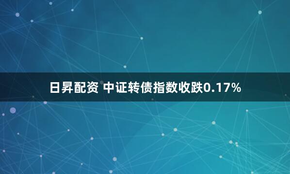 日昇配资 中证转债指数收跌0.17%