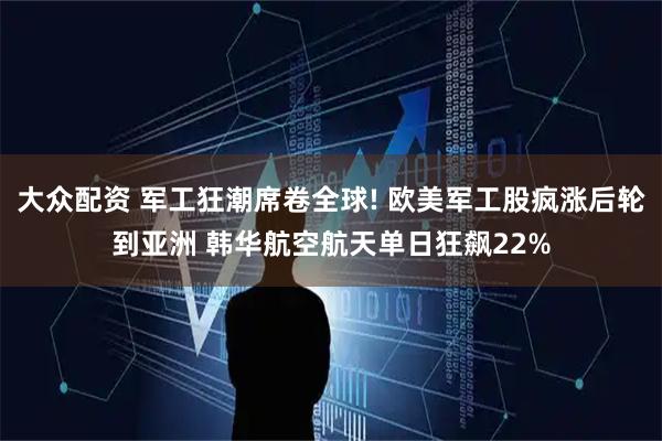 大众配资 军工狂潮席卷全球! 欧美军工股疯涨后轮到亚洲 韩华航空航天单日狂飙22%
