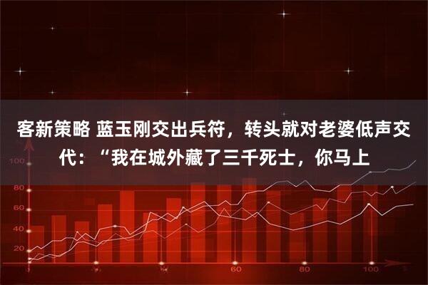 客新策略 蓝玉刚交出兵符，转头就对老婆低声交代：“我在城外藏了三千死士，你马上