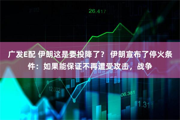 广发E配 伊朗这是要投降了？ 伊朗宣布了停火条件：如果能保证不再遭受攻击，战争