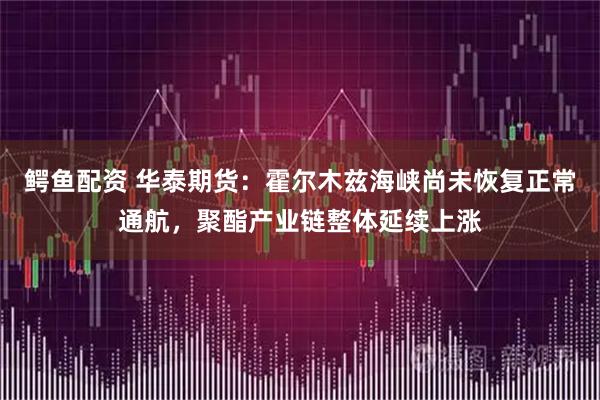 鳄鱼配资 华泰期货：霍尔木兹海峡尚未恢复正常通航，聚酯产业链整体延续上涨