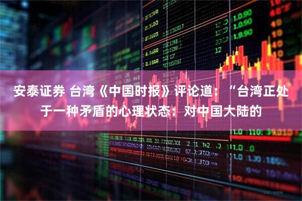 安泰证券 台湾《中国时报》评论道:“台湾正处于一种矛盾的心理状态:对中国大陆的