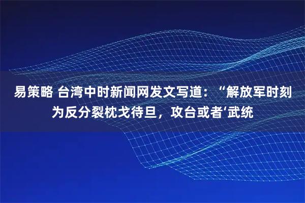 易策略 台湾中时新闻网发文写道：“解放军时刻为反分裂枕戈待旦，攻台或者‘武统