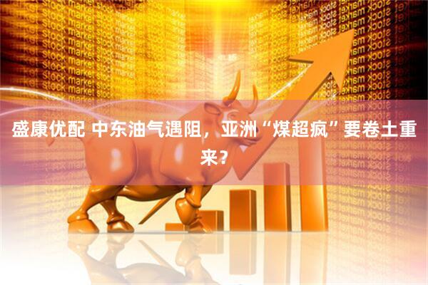 盛康优配 中东油气遇阻，亚洲“煤超疯”要卷土重来？
