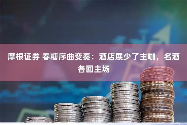 摩根证券 春糖序曲变奏：酒店展少了主咖，名酒各回主场