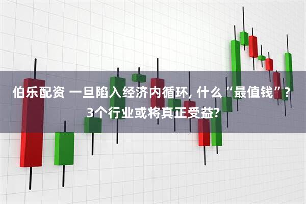 伯乐配资 一旦陷入经济内循环, 什么“最值钱”? 3个行业或将真正受益?