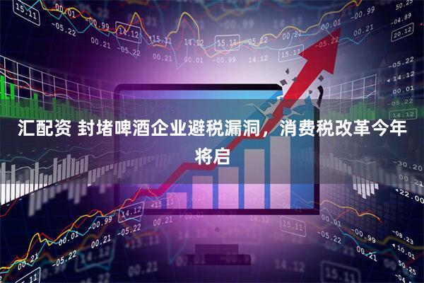 汇配资 封堵啤酒企业避税漏洞，消费税改革今年将启
