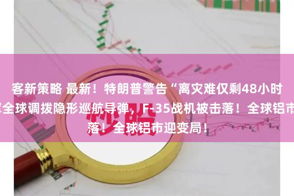 客新策略 最新！特朗普警告“离灾难仅剩48小时”！美军全球调拨隐形巡航导弹，F-35战机被击落！全球铝市迎变局！