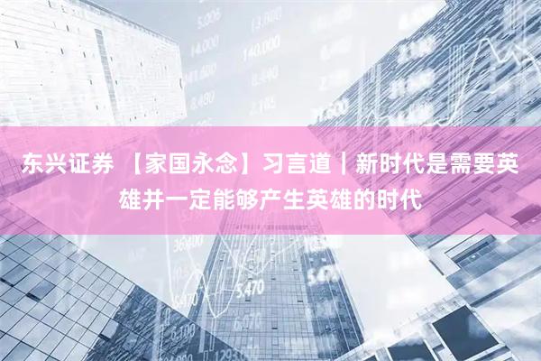 东兴证券 【家国永念】习言道｜新时代是需要英雄并一定能够产生英雄的时代
