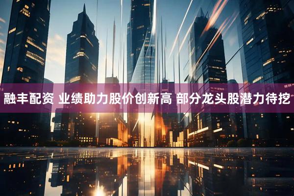 融丰配资 业绩助力股价创新高 部分龙头股潜力待挖