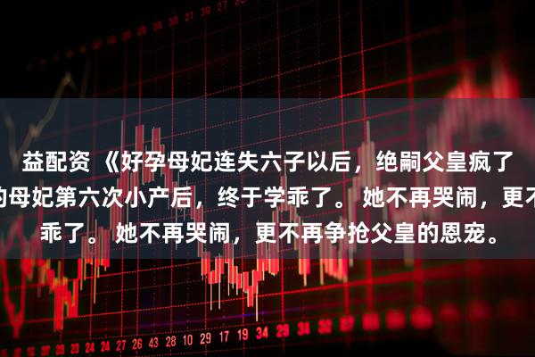 益配资 《好孕母妃连失六子以后，绝嗣父皇疯了》沈长乐金宁儿 我的母妃第六次小产后，终于学乖了。 她不再哭闹，更不再争抢父皇的恩宠。