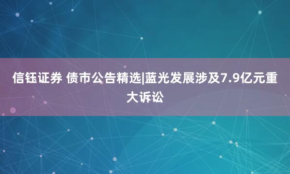 信钰证券 债市公告精选|蓝光发展涉及7.9亿元重大诉讼