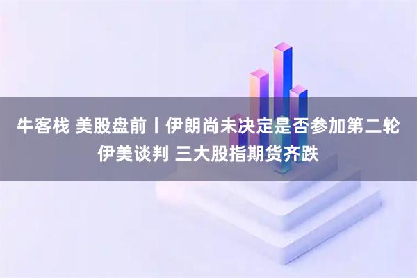 牛客栈 美股盘前丨伊朗尚未决定是否参加第二轮伊美谈判 三大股指期货齐跌