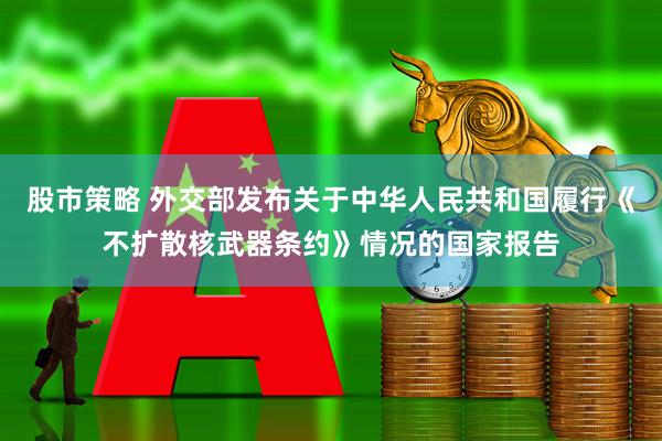 股市策略 外交部发布关于中华人民共和国履行《不扩散核武器条约》情况的国家报告