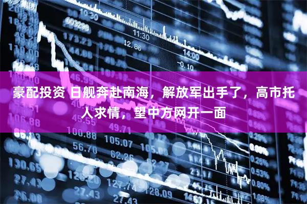 豪配投资 日舰奔赴南海，解放军出手了，高市托人求情，望中方网开一面