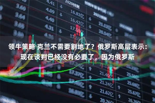 领牛策略 克兰不需要割地了？俄罗斯高层表示：现在谈判已经没有必要了，因为俄罗斯