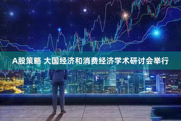 A股策略 大国经济和消费经济学术研讨会举行