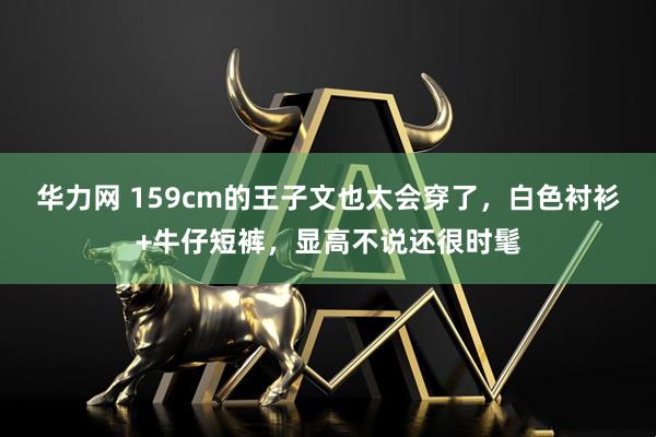 华力网 159cm的王子文也太会穿了，白色衬衫+牛仔短裤，显高不说还很时髦