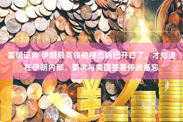 富明证券 伊朗最高领袖穆杰塔巴开口了，才知道在伊朗内部，要求与美国签署停战备忘