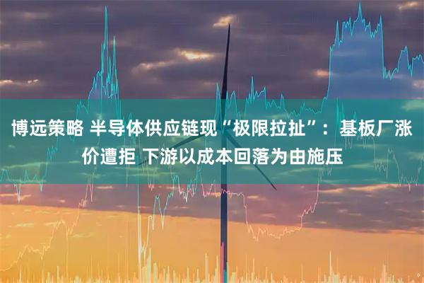 博远策略 半导体供应链现“极限拉扯”:基板厂涨价遭拒 下游以成本回落为由施压