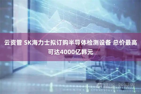 云资管 SK海力士拟订购半导体检测设备 总价最高可达4000亿韩元