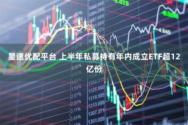 星速优配平台 上半年私募持有年内成立ETF超12亿份