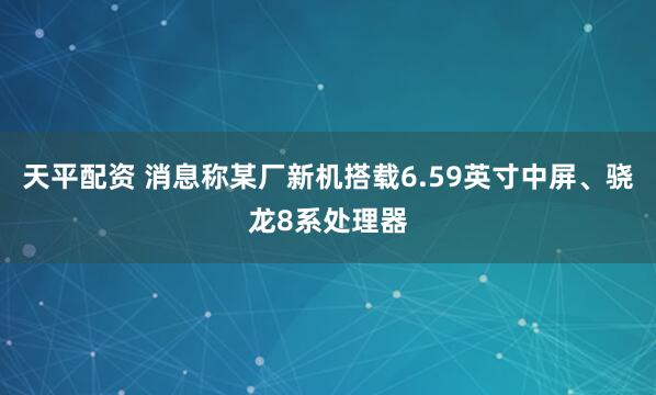 天平配资 消息称某厂新机搭载6.59英寸中屏、骁龙8系处理器