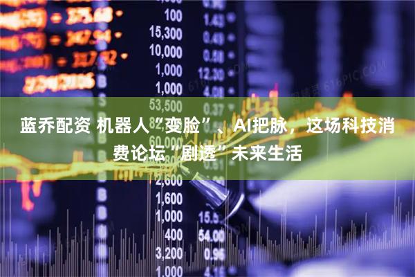 蓝乔配资 机器人“变脸”、AI把脉，这场科技消费论坛“剧透”未来生活