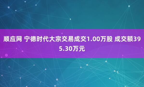 顺应网 宁德时代大宗交易成交1.00万股 成交额395.30万元