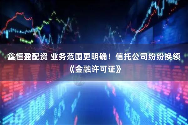 鑫恒盈配资 业务范围更明确!信托公司纷纷换领《金融许可证》