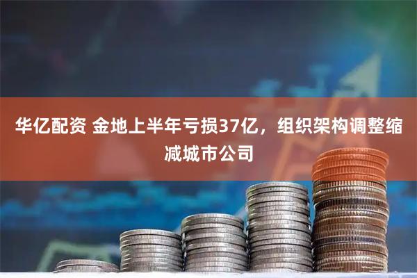 华亿配资 金地上半年亏损37亿，组织架构调整缩减城市公司