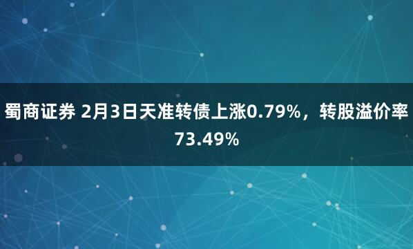 蜀商证券 2月3日天准转债上涨0.79%，转股溢价率73.49%