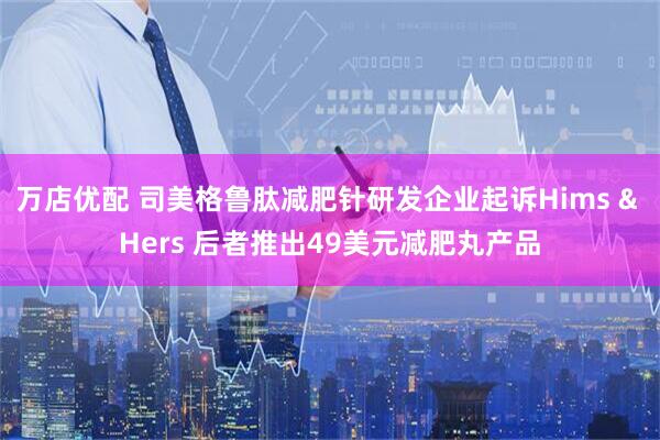 万店优配 司美格鲁肽减肥针研发企业起诉Hims & Hers 后者推出49美元减肥丸产品