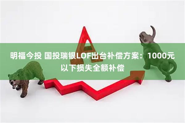 明福今投 国投瑞银LOF出台补偿方案：1000元以下损失全额补偿