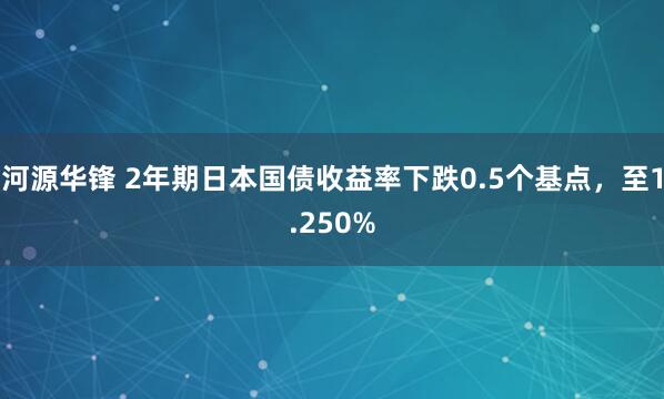 河源华锋 2年期日本国债收益率下跌0.5个基点，至1.250%