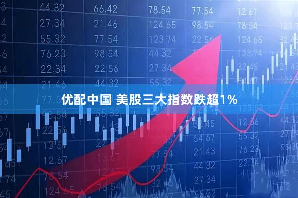 优配中国 美股三大指数跌超1%