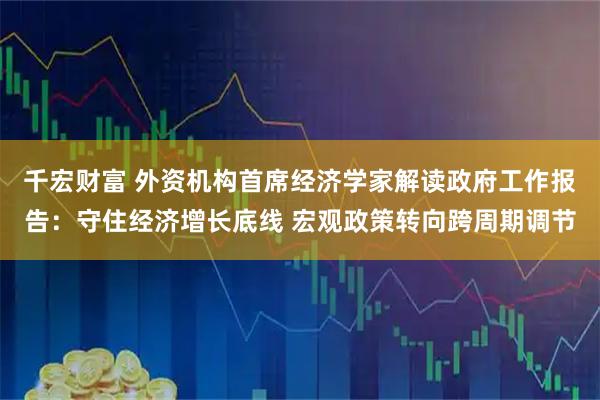 千宏财富 外资机构首席经济学家解读政府工作报告：守住经济增长底线 宏观政策转向跨周期调节