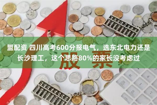 盟配资 四川高考600分报电气，选东北电力还是长沙理工，这个思路80%的家长没考虑过