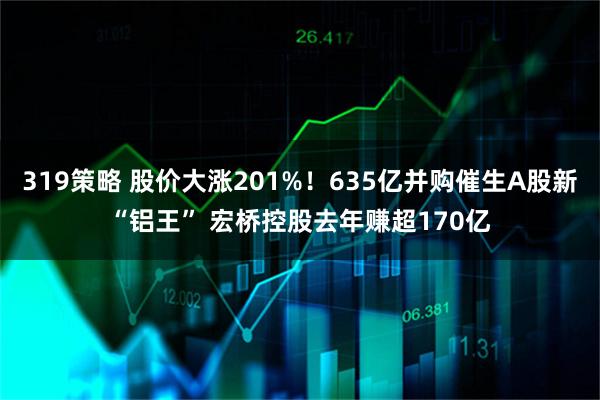 319策略 股价大涨201%！635亿并购催生A股新“铝王” 宏桥控股去年赚超170亿