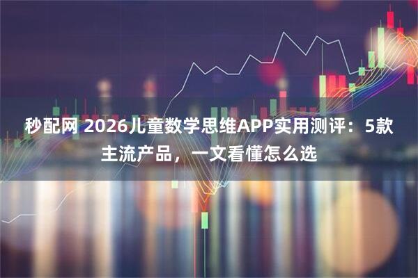 秒配网 2026儿童数学思维APP实用测评:5款主流产品,一文看懂怎么选