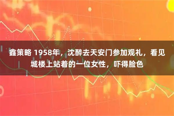 鑫策略 1958年，沈醉去天安门参加观礼，看见城楼上站着的一位女性，吓得脸色