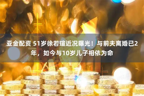 亚金配资 51岁徐若瑄近况曝光！与前夫离婚已2年，如今与10岁儿子相依为命
