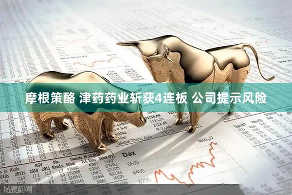 摩根策酪 津药药业斩获4连板 公司提示风险