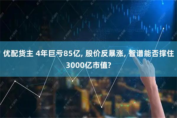 优配货主 4年巨亏85亿, 股价反暴涨, 智谱能否撑住3000亿市值?