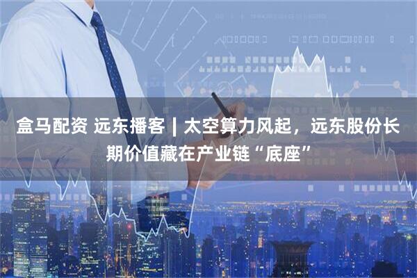 盒马配资 远东播客∣太空算力风起，远东股份长期价值藏在产业链“底座”