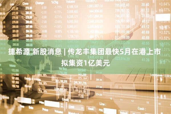 捷希源 新股消息 | 传龙丰集团最快5月在港上市 拟集资1亿美元