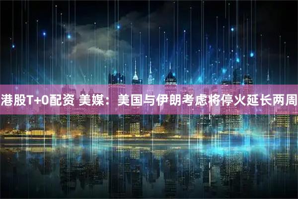 港股T+0配资 美媒：美国与伊朗考虑将停火延长两周