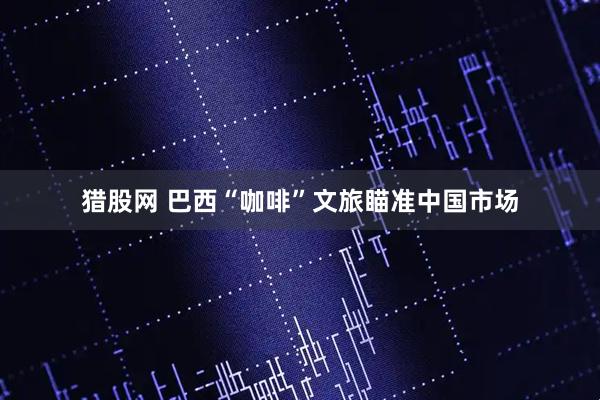 猎股网 巴西“咖啡”文旅瞄准中国市场